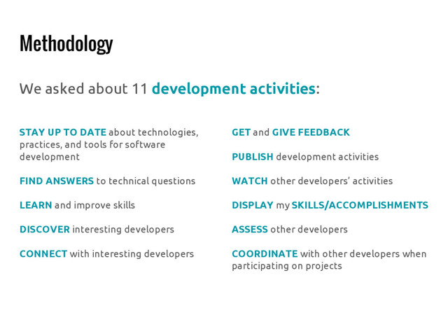 Methodology
We asked about 11 development activities:
STAY UP TO DATE about technologies,
practices, and tools for software
development
FIND ANSWERS to technical questions
LEARN and improve skills
DISCOVER interesting developers
CONNECT with interesting developers
GET and GIVE FEEDBACK
PUBLISH development activities
WATCH other developers’ activities
DISPLAY my SKILLS/ACCOMPLISHMENTS
ASSESS other developers
COORDINATE with other developers when
participating on projects
