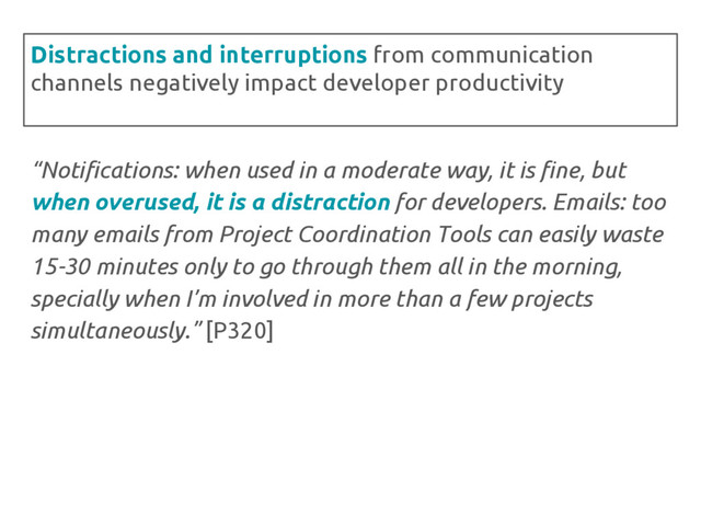 “Notifications: when used in a moderate way, it is fine, but
when overused, it is a distraction for developers. Emails: too
many emails from Project Coordination Tools can easily waste
15-30 minutes only to go through them all in the morning,
specially when I’m involved in more than a few projects
simultaneously.” [P320]
Distractions and interruptions from communication
channels negatively impact developer productivity
