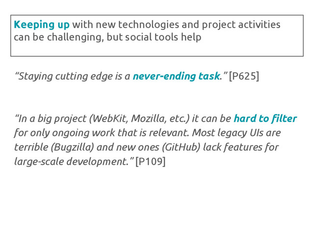 “Staying cutting edge is a never-ending task.” [P625]
“In a big project (WebKit, Mozilla, etc.) it can be hard to filter
for only ongoing work that is relevant. Most legacy UIs are
terrible (Bugzilla) and new ones (GitHub) lack features for
large-scale development.” [P109]
Keeping up with new technologies and project activities
can be challenging, but social tools help
