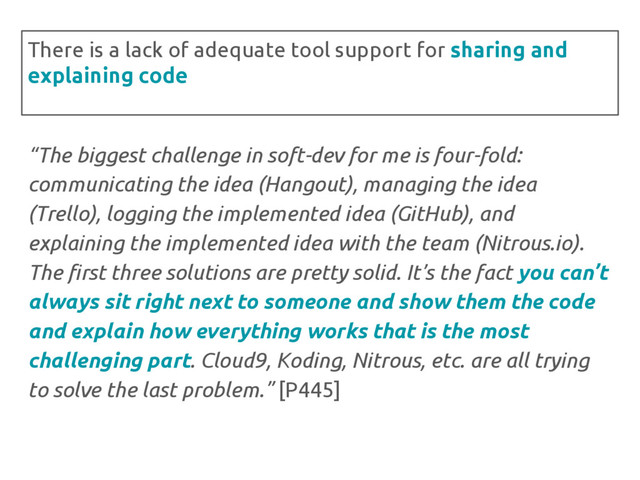 “The biggest challenge in soft-dev for me is four-fold:
communicating the idea (Hangout), managing the idea
(Trello), logging the implemented idea (GitHub), and
explaining the implemented idea with the team (Nitrous.io).
The first three solutions are pretty solid. It’s the fact you can’t
always sit right next to someone and show them the code
and explain how everything works that is the most
challenging part. Cloud9, Koding, Nitrous, etc. are all trying
to solve the last problem.” [P445]
There is a lack of adequate tool support for sharing and
explaining code
