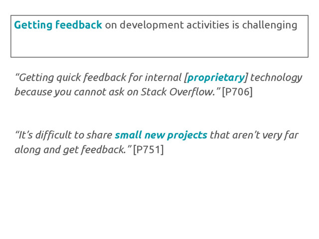 “Getting quick feedback for internal [proprietary] technology
because you cannot ask on Stack Overflow.” [P706]
“It’s difficult to share small new projects that aren’t very far
along and get feedback.” [P751]
Getting feedback on development activities is challenging
