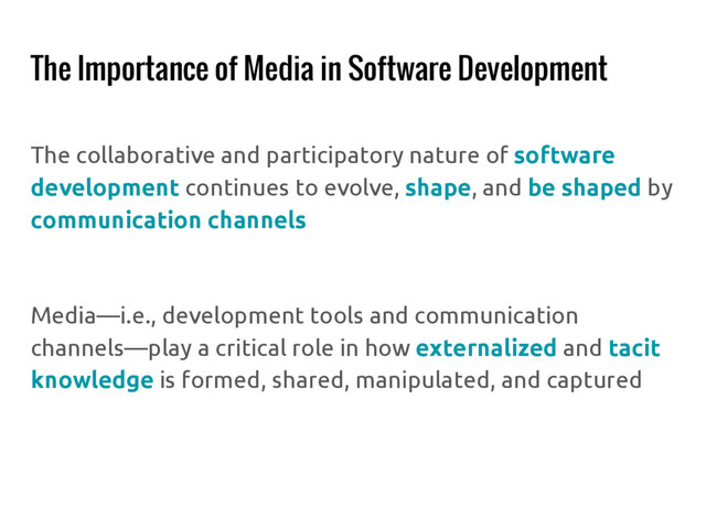 The Importance of Media in Software Development
The collaborative and participatory nature of software
development continues to evolve, shape, and be shaped by
communication channels
Media—i.e., development tools and communication
channels—play a critical role in how externalized and tacit
knowledge is formed, shared, manipulated, and captured
