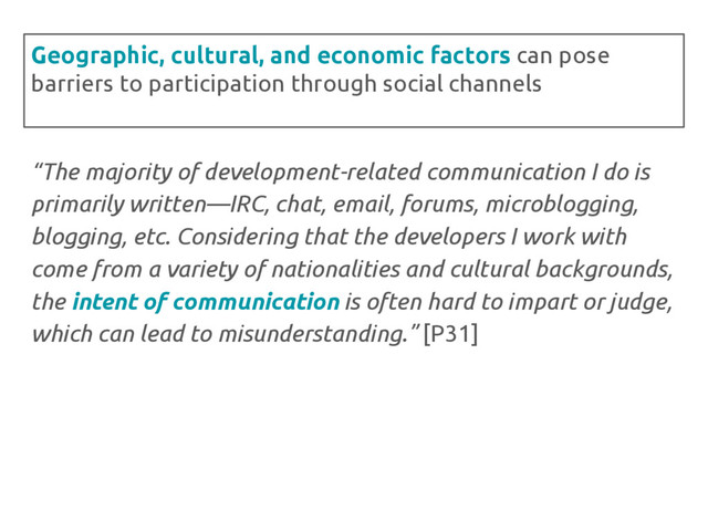 “The majority of development-related communication I do is
primarily written—IRC, chat, email, forums, microblogging,
blogging, etc. Considering that the developers I work with
come from a variety of nationalities and cultural backgrounds,
the intent of communication is often hard to impart or judge,
which can lead to misunderstanding.” [P31]
Geographic, cultural, and economic factors can pose
barriers to participation through social channels
