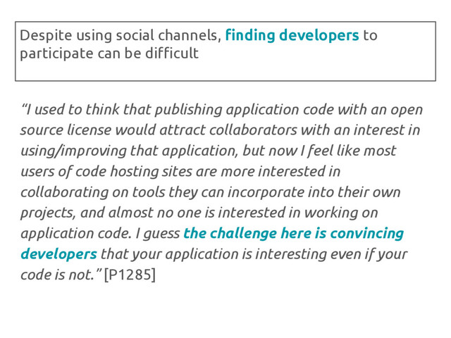 “I used to think that publishing application code with an open
source license would attract collaborators with an interest in
using/improving that application, but now I feel like most
users of code hosting sites are more interested in
collaborating on tools they can incorporate into their own
projects, and almost no one is interested in working on
application code. I guess the challenge here is convincing
developers that your application is interesting even if your
code is not.” [P1285]
Despite using social channels, finding developers to
participate can be difficult
