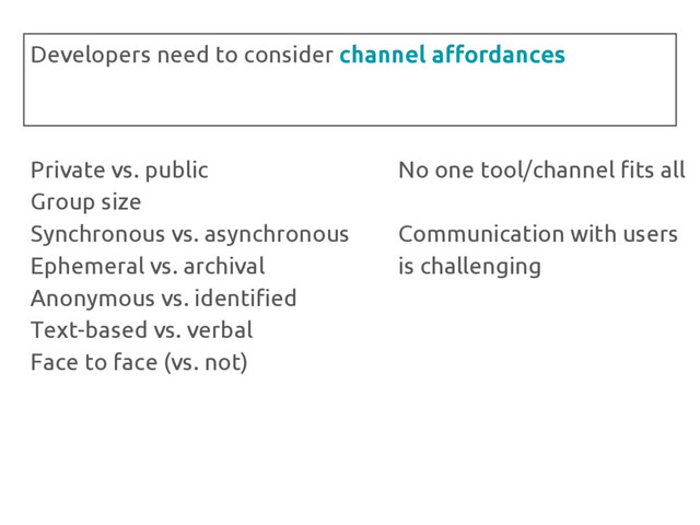Private vs. public
Group size
Synchronous vs. asynchronous
Ephemeral vs. archival
Anonymous vs. identified
Text-based vs. verbal
Face to face (vs. not)
Developers need to consider channel affordances
No one tool/channel fits all
Communication with users
is challenging
