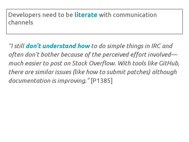 “I still don’t understand how to do simple things in IRC and
often don’t bother because of the perceived effort involved—
much easier to post on Stack Overflow. With tools like GitHub,
there are similar issues (like how to submit patches) although
documentation is improving.” [P1385]
Developers need to be literate with communication
channels
