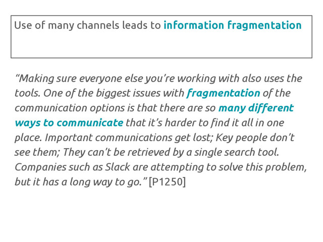 “Making sure everyone else you’re working with also uses the
tools. One of the biggest issues with fragmentation of the
communication options is that there are so many different
ways to communicate that it’s harder to find it all in one
place. Important communications get lost; Key people don’t
see them; They can’t be retrieved by a single search tool.
Companies such as Slack are attempting to solve this problem,
but it has a long way to go.” [P1250]
Use of many channels leads to information fragmentation
