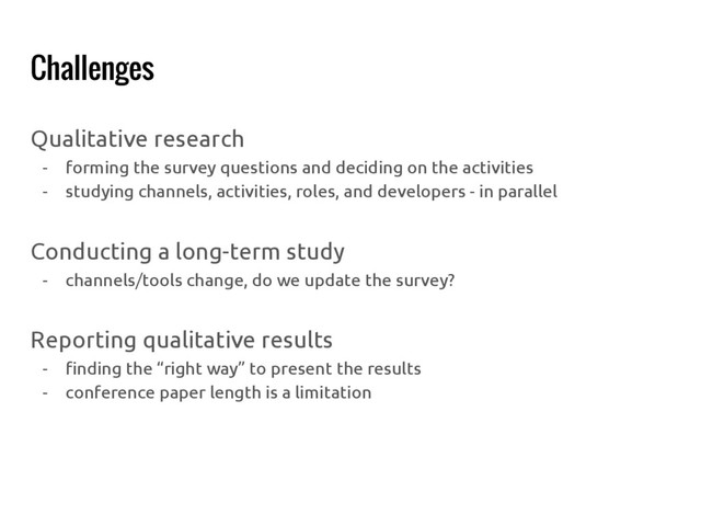 Challenges
Qualitative research
- forming the survey questions and deciding on the activities
- studying channels, activities, roles, and developers - in parallel
Conducting a long-term study
- channels/tools change, do we update the survey?
Reporting qualitative results
- finding the “right way” to present the results
- conference paper length is a limitation
