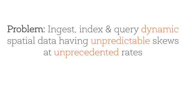 Problem: Ingest, index & query dynamic
spatial data having unpredictable skews
at unprecedented rates
