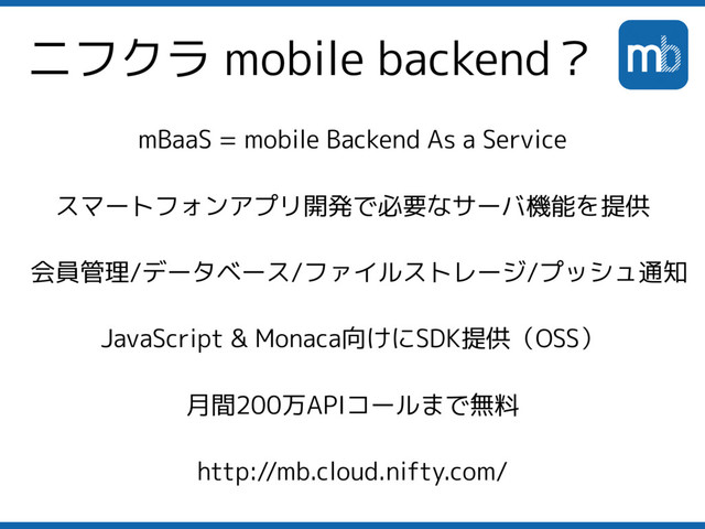 ニフクラ mobile backend？
mBaaS = mobile Backend As a Service
スマートフォンアプリ開発で必要なサーバ機能を提供
会員管理/データベース/ファイルストレージ/プッシュ通知
JavaScript & Monaca向けにSDK提供（OSS）
月間200万APIコールまで無料
http://mb.cloud.nifty.com/
