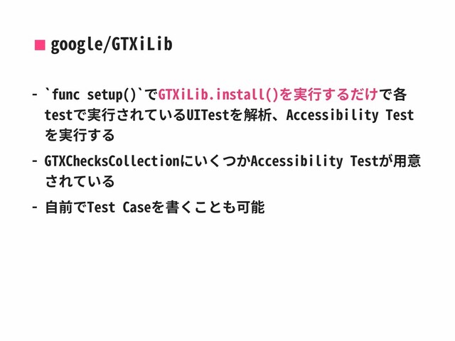 google/GTXiLib
- `func setup()`でGTXiLib.install()を実⾏するだけで各
testで実⾏されているUITestを解析、Accessibility Test
を実⾏する
- GTXChecksCollectionにいくつかAccessibility Testが⽤意
されている
- ⾃前でTest Caseを書くことも可能
