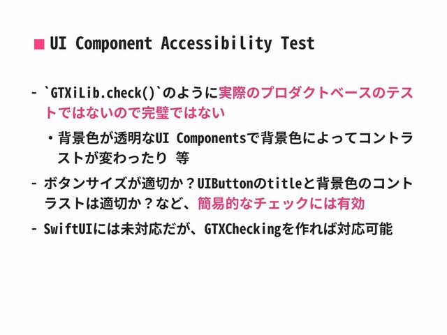 UI Component Accessibility Test
- `GTXiLib.check()`のように実際のプロダクトベースのテス
トではないので完璧ではない
‧背景⾊が透明なUI Componentsで背景⾊によってコントラ
ストが変わったり 等
- ボタンサイズが適切か？UIButtonのtitleと背景⾊のコント
ラストは適切か？など、簡易的なチェックには有効
- SwiftUIには未対応だが、GTXCheckingを作れば対応可能
