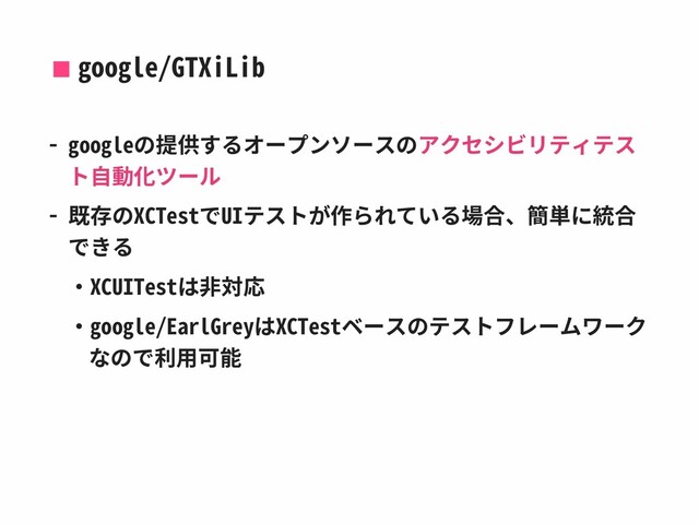 google/GTXiLib
- googleの提供するオープンソースのアクセシビリティテス
ト⾃動化ツール
- 既存のXCTestでUIテストが作られている場合、簡単に統合
できる
‧XCUITestは⾮対応
‧google/EarlGreyはXCTestベースのテストフレームワーク
なので利⽤可能
