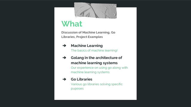 What
Discussion of Machine Learning, Go
Libraries, Project Examples
➔ Machine Learning
The basics of machine learning!
➔ Golang in the architecture of
machine learning systems
Our experience on using go along with
machine learning systems
➔ Go Libraries
Various go libraries solving specific
puposes
