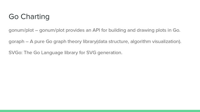 Go Charting
gonum/plot – gonum/plot provides an API for building and drawing plots in Go.
goraph – A pure Go graph theory library(data structure, algorithm visualization).
SVGo: The Go Language library for SVG generation.
