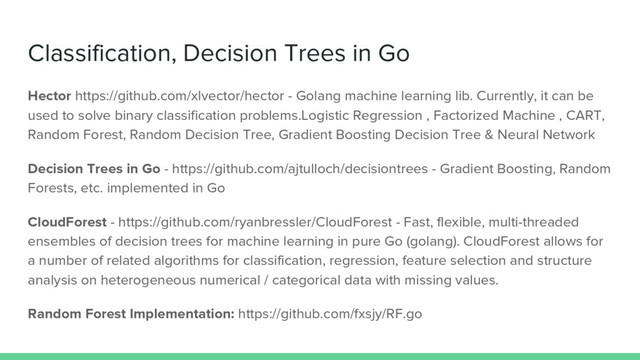 Classification, Decision Trees in Go
Hector https://github.com/xlvector/hector - Golang machine learning lib. Currently, it can be
used to solve binary classification problems.Logistic Regression , Factorized Machine , CART,
Random Forest, Random Decision Tree, Gradient Boosting Decision Tree & Neural Network
Decision Trees in Go - https://github.com/ajtulloch/decisiontrees - Gradient Boosting, Random
Forests, etc. implemented in Go
CloudForest - https://github.com/ryanbressler/CloudForest - Fast, flexible, multi-threaded
ensembles of decision trees for machine learning in pure Go (golang). CloudForest allows for
a number of related algorithms for classification, regression, feature selection and structure
analysis on heterogeneous numerical / categorical data with missing values.
Random Forest Implementation: https://github.com/fxsjy/RF.go
