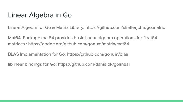 Linear Algebra in Go
Linear Algebra for Go & Matrix Library: https://github.com/skelterjohn/go.matrix
Mat64: Package mat64 provides basic linear algebra operations for float64
matrices.: https://godoc.org/github.com/gonum/matrix/mat64
BLAS Implementation for Go: https://github.com/gonum/blas
liblinear bindings for Go: https://github.com/danieldk/golinear
