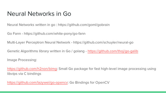 Neural Networks in Go
Neural Networks written in go : https://github.com/goml/gobrain
Go Fann - https://github.com/white-pony/go-fann
Multi-Layer Perceptron Neural Network - https://github.com/schuyler/neural-go
Genetic Algorithms library written in Go / golang - https://github.com/thoj/go-galib
Image Processing:
https://github.com/h2non/bimg: Small Go package for fast high-level image processing using
libvips via C bindings
https://github.com/lazywei/go-opencv: Go Bindings for OpenCV
