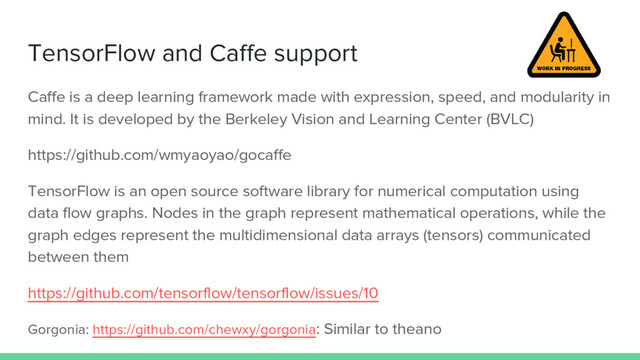 TensorFlow and Caffe support
Caffe is a deep learning framework made with expression, speed, and modularity in
mind. It is developed by the Berkeley Vision and Learning Center (BVLC)
https://github.com/wmyaoyao/gocaffe
TensorFlow is an open source software library for numerical computation using
data flow graphs. Nodes in the graph represent mathematical operations, while the
graph edges represent the multidimensional data arrays (tensors) communicated
between them
https://github.com/tensorflow/tensorflow/issues/10
Gorgonia: https://github.com/chewxy/gorgonia: Similar to theano

