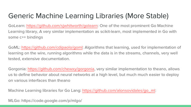 Generic Machine Learning Libraries (More Stable)
GoLearn: https://github.com/sjwhitworth/golearn: One of the most prominent Go Machine
Learning library, A very similar implementation as scikit-learn, most implemented in Go with
some c++ bindings
GoML: https://github.com/cdipaolo/goml: Algorithms that learning, used for implementation of
learning on the wire, running algorithms while the data is in the streams, channels, very well
tested, extensive documentation.
Gorgonia: https://github.com/chewxy/gorgonia, very similar implementation to theano, allows
us to define behavior about neural networks at a high level, but much much easier to deploy
on various interfaces than theano
Machine Learning libraries for Go Lang: https://github.com/alonsovidales/go_ml:
MLGo: https://code.google.com/p/mlgo/
