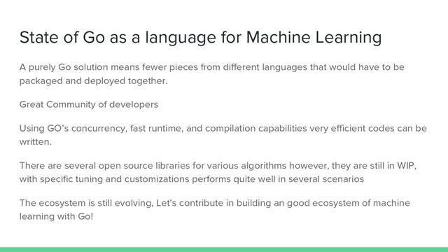State of Go as a language for Machine Learning
A purely Go solution means fewer pieces from different languages that would have to be
packaged and deployed together.
Great Community of developers
Using GO’s concurrency, fast runtime, and compilation capabilities very efficient codes can be
written.
There are several open source libraries for various algorithms however, they are still in WIP,
with specific tuning and customizations performs quite well in several scenarios
The ecosystem is still evolving, Let’s contribute in building an good ecosystem of machine
learning with Go!
