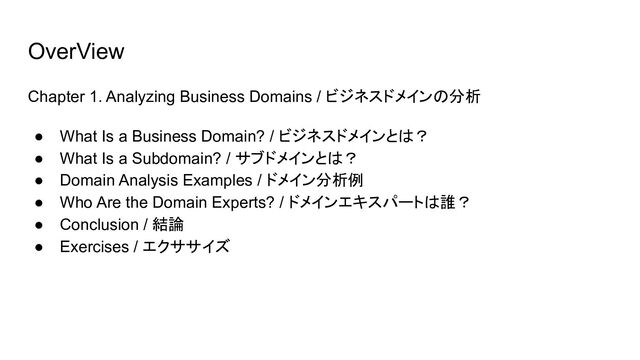 OverView
Chapter 1. Analyzing Business Domains / ビジネスドメインの分析
● What Is a Business Domain? / ビジネスドメインとは？
● What Is a Subdomain? / サブドメインとは？
● Domain Analysis Examples / ドメイン分析例
● Who Are the Domain Experts? / ドメインエキスパートは誰？
● Conclusion / 結論
● Exercises / エクササイズ
