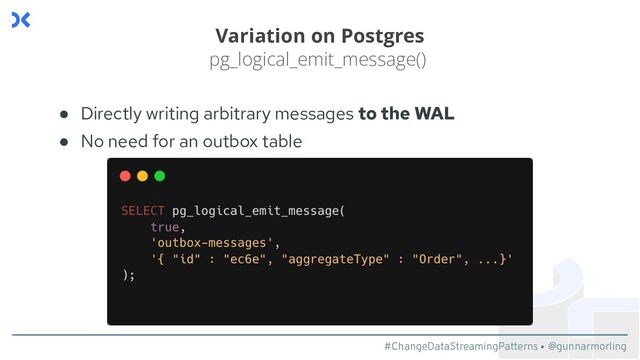 #ChangeDataStreamingPatterns @gunnarmorling
Variation on Postgres
pg_logical_emit_message()
● Directly writing arbitrary messages to the WAL
● No need for an outbox table
