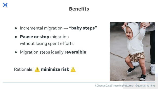#ChangeDataStreamingPatterns @gunnarmorling
● Incremental migration → “baby steps”
● Pause or stop migration
without losing spent efforts
● Migration steps ideally reversible
Rationale: ⚠ minimize risk ⚠
Beneﬁts
