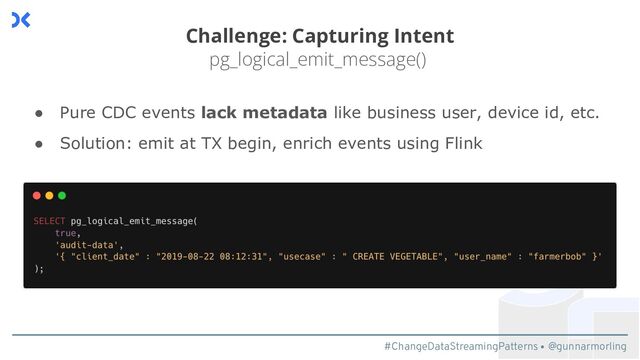 #ChangeDataStreamingPatterns @gunnarmorling
Challenge: Capturing Intent
pg_logical_emit_message()
● Pure CDC events lack metadata like business user, device id, etc.
● Solution: emit at TX begin, enrich events using Flink
