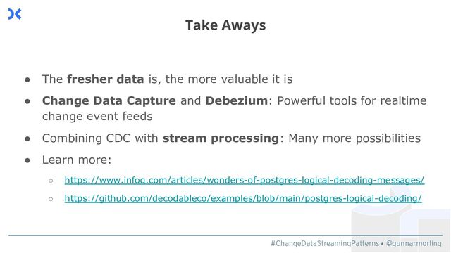 #ChangeDataStreamingPatterns @gunnarmorling
● The fresher data is, the more valuable it is
● Change Data Capture and Debezium: Powerful tools for realtime
change event feeds
● Combining CDC with stream processing: Many more possibilities
● Learn more:
○ https://www.infoq.com/articles/wonders-of-postgres-logical-decoding-messages/
○ https://github.com/decodableco/examples/blob/main/postgres-logical-decoding/
Take Aways

