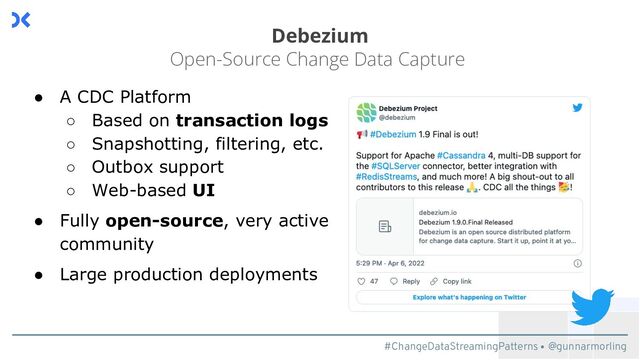 #ChangeDataStreamingPatterns @gunnarmorling
Debezium
Open-Source Change Data Capture
● A CDC Platform
○ Based on transaction logs
○ Snapshotting, filtering, etc.
○ Outbox support
○ Web-based UI
● Fully open-source, very active
community
● Large production deployments
