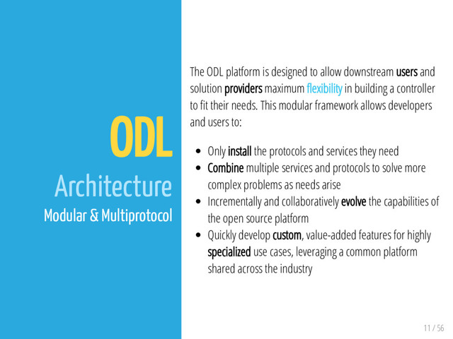 11 / 56
ODL
Architecture
Modular & Multiprotocol
The ODL platform is designed to allow downstream users and
solution providers maximum exibility in building a controller
to t their needs. This modular framework allows developers
and users to:
Only install the protocols and services they need
Combine multiple services and protocols to solve more
complex problems as needs arise
Incrementally and collaboratively evolve the capabilities of
the open source platform
Quickly develop custom, value-added features for highly
specialized use cases, leveraging a common platform
shared across the industry
