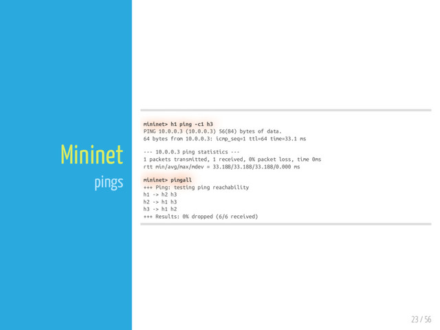 23 / 56
Mininet
pings
mininet> h1 ping -c1 h3
PING 10.0.0.3 (10.0.0.3) 56(84) bytes of data.
64 bytes from 10.0.0.3: icmp_seq=1 ttl=64 time=33.1 ms
--- 10.0.0.3 ping statistics ---
1 packets transmitted, 1 received, 0% packet loss, time 0ms
rtt min/avg/max/mdev = 33.188/33.188/33.188/0.000 ms
mininet> pingall
+++ Ping: testing ping reachability
h1 -> h2 h3
h2 -> h1 h3
h3 -> h1 h2
+++ Results: 0% dropped (6/6 received)
