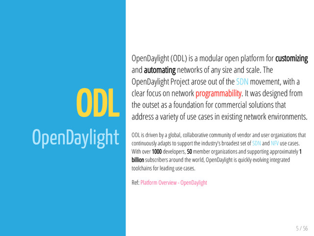 5 / 56
ODL
OpenDaylight
OpenDaylight (ODL) is a modular open platform for customizing
and automating networks of any size and scale. The
OpenDaylight Project arose out of the SDN movement, with a
clear focus on network programmability. It was designed from
the outset as a foundation for commercial solutions that
address a variety of use cases in existing network environments.
ODL is driven by a global, collaborative community of vendor and user organizations that
continuously adapts to support the industry's broadest set of SDN and NFV use cases.
With over 1000 developers, 50 member organizations and supporting approximately 1
billion subscribers around the world, OpenDaylight is quickly evolving integrated
toolchains for leading use cases.
Ref: Platform Overview - OpenDaylight
