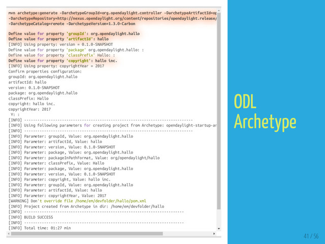 mvn archetype:generate -DarchetypeGroupId=org.opendaylight.controller -DarchetypeArtifactId=op
-DarchetypeRepository=http://nexus.opendaylight.org/content/repositories/opendaylight.release/
-DarchetypeCatalog=remote -DarchetypeVersion=1.3.0-Carbon
Define value for property 'groupId': org.opendaylight.hallo
Define value for property 'artifactId': hallo
[INFO] Using property: version = 0.1.0-SNAPSHOT
Define value for property 'package' org.opendaylight.hallo: :
Define value for property 'classPrefix' Hallo: :
Define value for property 'copyright': hallo inc.
[INFO] Using property: copyrightYear = 2017
Confirm properties configuration:
groupId: org.opendaylight.hallo
artifactId: hallo
version: 0.1.0-SNAPSHOT
package: org.opendaylight.hallo
classPrefix: Hallo
copyright: hallo inc.
copyrightYear: 2017
Y: :
[INFO] ----------------------------------------------------------------------------
[INFO] Using following parameters for creating project from Archetype: opendaylight-startup-ar
[INFO] ----------------------------------------------------------------------------
[INFO] Parameter: groupId, Value: org.opendaylight.hallo
[INFO] Parameter: artifactId, Value: hallo
[INFO] Parameter: version, Value: 0.1.0-SNAPSHOT
[INFO] Parameter: package, Value: org.opendaylight.hallo
[INFO] Parameter: packageInPathFormat, Value: org/opendaylight/hallo
[INFO] Parameter: classPrefix, Value: Hallo
[INFO] Parameter: package, Value: org.opendaylight.hallo
[INFO] Parameter: version, Value: 0.1.0-SNAPSHOT
[INFO] Parameter: copyright, Value: hallo inc.
[INFO] Parameter: groupId, Value: org.opendaylight.hallo
[INFO] Parameter: artifactId, Value: hallo
[INFO] Parameter: copyrightYear, Value: 2017
[WARNING] Don't override file /home/em/devfolder/hallo/pom.xml
[INFO] Project created from Archetype in dir: /home/em/devfolder/hallo
[INFO] ------------------------------------------------------------------------
[INFO] BUILD SUCCESS
[INFO] ------------------------------------------------------------------------
[INFO] Total time: 01:27 min
41 / 56
ODL
Archetype
