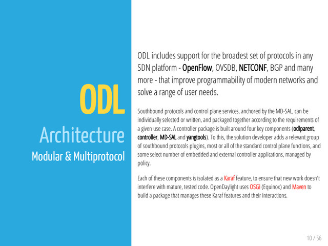 10 / 56
ODL
Architecture
Modular & Multiprotocol
ODL includes support for the broadest set of protocols in any
SDN platform - OpenFlow, OVSDB, NETCONF, BGP and many
more - that improve programmability of modern networks and
solve a range of user needs.
Southbound protocols and control plane services, anchored by the MD-SAL, can be
individually selected or written, and packaged together according to the requirements of
a given use case. A controller package is built around four key components (odlparent,
controller, MD-SAL and yangtools). To this, the solution developer adds a relevant group
of southbound protocols plugins, most or all of the standard control plane functions, and
some select number of embedded and external controller applications, managed by
policy.
Each of these components is isolated as a Karaf feature, to ensure that new work doesn't
interfere with mature, tested code. OpenDaylight uses OSGi (Equinox) and Maven to
build a package that manages these Karaf features and their interactions.
