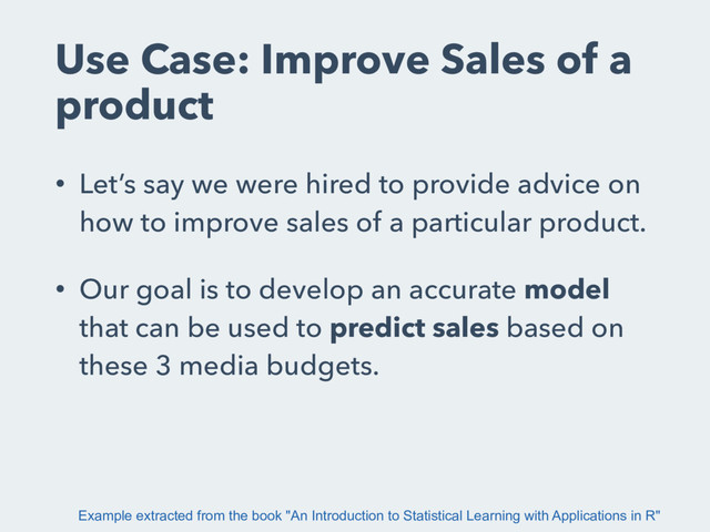 Use Case: Improve Sales of a
product
• Let’s say we were hired to provide advice on
how to improve sales of a particular product.
• Our goal is to develop an accurate model
that can be used to predict sales based on
these 3 media budgets.
Example extracted from the book "An Introduction to Statistical Learning with Applications in R"
