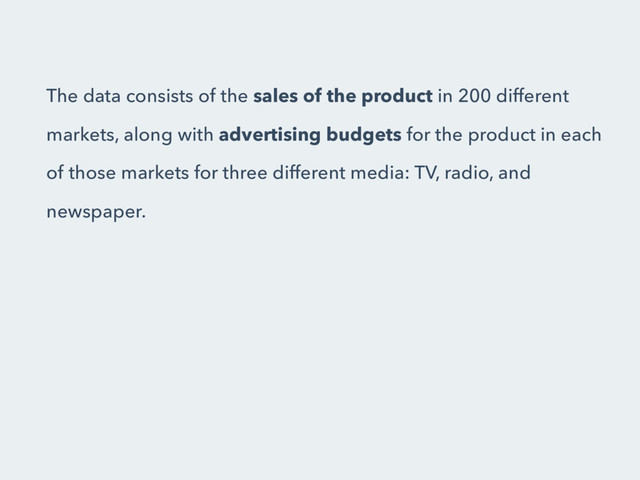 The data consists of the sales of the product in 200 different
markets, along with advertising budgets for the product in each
of those markets for three different media: TV, radio, and
newspaper.
