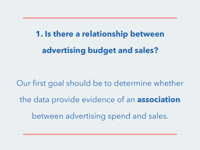 1. Is there a relationship between
advertising budget and sales?
Our ﬁrst goal should be to determine whether
the data provide evidence of an association
between advertising spend and sales.
