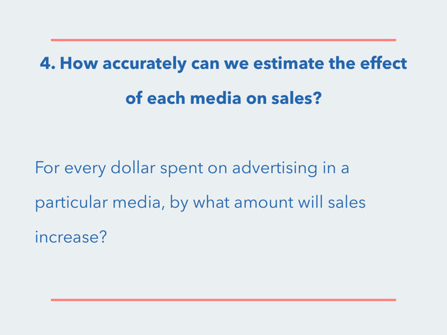 4. How accurately can we estimate the effect
of each media on sales?
For every dollar spent on advertising in a
particular media, by what amount will sales
increase?
