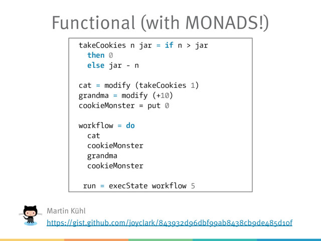 Functional (with MONADS!)
takeCookies n jar = if n > jar
then 0
else jar - n
cat = modify (takeCookies 1)
grandma = modify (+10)
cookieMonster = put 0
workflow = do
cat
cookieMonster
grandma
cookieMonster
run = execState workflow 5
Martin Kühl
https://gist.github.com/joyclark/843932d96dbf99ab8438cb9de485d10f
