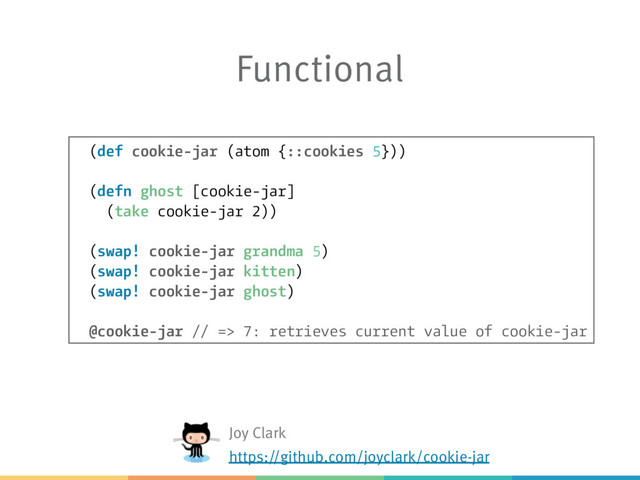 Functional
(def cookie-jar (atom {::cookies 5}))
(defn ghost [cookie-jar]
(take cookie-jar 2))
(swap! cookie-jar grandma 5)
(swap! cookie-jar kitten)
(swap! cookie-jar ghost)
@cookie-jar // => 7: retrieves current value of cookie-jar
Joy Clark
https://github.com/joyclark/cookie-jar
