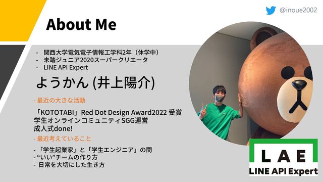 @inoue2002
About Me
( )
- 2
- 2020
- LINE API Expert
KOTOTABI Red Dot Design Award2022
SGG
done!
-
-
-
-
-
@inoue2002
