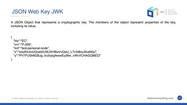 © 2018, Object Computing, Inc. (OCI). All rights reserved. objectcomputing.com 57
JSON Web Key JWK
A JSON Object that represents a cryptographic key. The members of the object represent properties of the key,
including its value.
{
"kty":"EC",
"crv":"P-256",
"kid":"test-personal-node",
"x":"kdoE0JmUQra00UWJXHBwVvQetJ_L7vXt8nuXkaftKjo",
"y":"PV7FUShMZ8Jg_kc2vjxgfwswEy26w_vWvVCHAGQ9tEQ"
}
