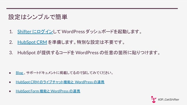 設定はシンプルで簡単
1. Shifter にログインして WordPress ダッシュボードを起動します。
2. HubSpot CRM を準備します。特別な設定は不要です。
3. HubSpot が提供するコードを WordPress の任意の箇所に貼りつけます。
● Blog 、サポートドキュメントに掲載してるので試してみてください。
● HubSpot CRM のライブチャット機能と WordPress の連携
● HubSpot Form 機能と WordPress の連携
#JP_GetShifter
