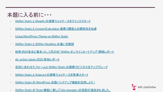 本題に入る前に・・・
- Shifter Static と Shopify の連携で eコマースをクイックスタート
- Shifter Static と ConvertCalculator 連携で顧客との関係性を加速
- Using WordPress Theme on Shifter Static
- Shifter Static と Shifter Headless の違いを解説
- 総勢 約50名ほど集まった、5月20日 “Shifter オンラインミートアップ” 開催レポート
- do_action Japan 2020 参加レポート
- 目的に合わせたフォーム と Shifter Static の連携でビジネスをアップグレード
- Shifter Static と Snipcart の連携で eコマースを簡単スタート
- Shifter Static の WordPress 自動バックアップ機能を活用しよう！
- Shifter Static の Team 機能に 新しく「site manager」の役割が追加されました。
#JP_GetShifter

