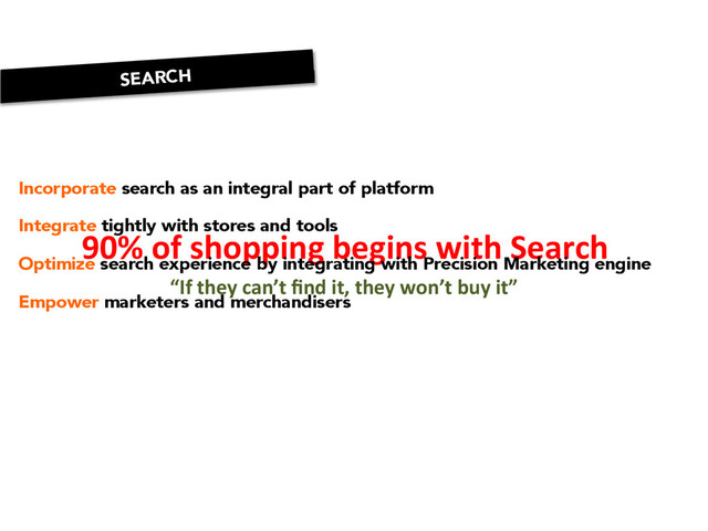 90%	  of	  shopping	  begins	  with	  Search	  
“If	  they	  can’t	  ﬁnd	  it,	  they	  won’t	  buy	  it”	  
Incorporate search as an integral part of platform

Integrate tightly with stores and tools

Optimize search experience by integrating with Precision Marketing engine

Empower marketers and merchandisers
SEARCH
