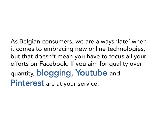 As Belgian consumers, we are always ‘late’ when
it comes to embracing new online technologies,
but that doesn’t mean you have to focus all your
efforts on Facebook. If you aim for quality over
quantity, blogging, Youtube and
Pinterest are at your service.
