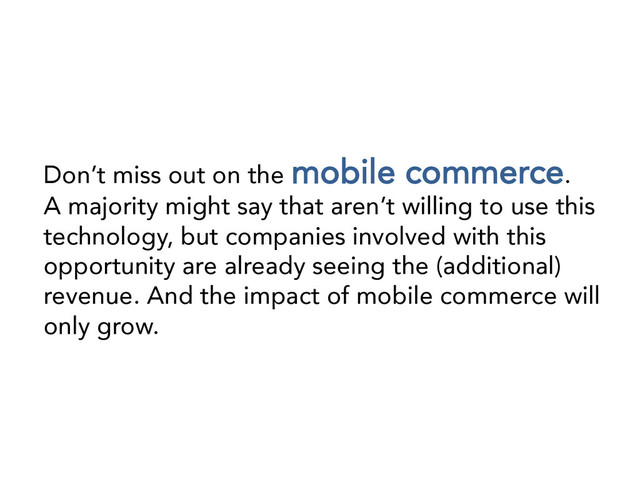 Don’t miss out on the mobile commerce. 
A majority might say that aren’t willing to use this
technology, but companies involved with this
opportunity are already seeing the (additional)
revenue. And the impact of mobile commerce will
only grow.
