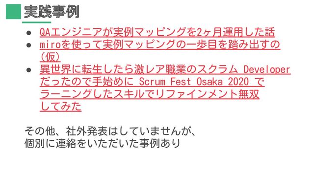実践事例
● QAエンジニアが実例マッピングを2ヶ月運用した話
● miroを使って実例マッピングの一歩目を踏み出すの
(仮)
● 異世界に転生したら激レア職業のスクラム Developer
だったので手始めに Scrum Fest Osaka 2020 で
ラーニングしたスキルでリファインメント無双
してみた
その他、社外発表はしていませんが、
個別に連絡をいただいた事例あり
